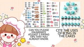 CAN YOU PLEASE
ENUMERATE
ATLEAST 2 PIPING
TIPS THAT YOU
ALREADY KNOW.
CITE THE USES
OF ICING IN
THE CAKES
 