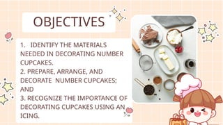 OBJECTIVES
1. IDENTIFY THE MATERIALS
NEEDED IN DECORATING NUMBER
CUPCAKES.
2. PREPARE, ARRANGE, AND
DECORATE NUMBER CUPCAKES;
AND
3. RECOGNIZE THE IMPORTANCE OF
DECORATING CUPCAKES USING AN
ICING.
 
