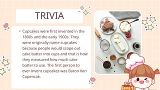 • Cupcakes were first invented in the
1800s and the early 1900s. They
were originally name cupcakes
because people would scope out
cake batter into cups and that is how
they measured how much cake
batter to use. The first person to
ever invent cupcakes was Baron Von
Cupencak.
TRIVIA
 