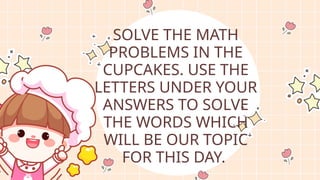 SOLVE THE MATH
PROBLEMS IN THE
CUPCAKES. USE THE
LETTERS UNDER YOUR
ANSWERS TO SOLVE
THE WORDS WHICH
WILL BE OUR TOPIC
FOR THIS DAY.
 