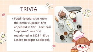 • Food historians do know
that term “cupcake” first
appeared in 1828. The term
“cupcakes” was first
mentioned in 1828 in Eliza
Leslie’s Receipts Cookbook.
TRIVIA
 