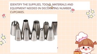 IDENTIFY THE SUPPLIES, TOOLS, MATERIALS AND
EQUIPMENT NEEDED IN DECORATING NUMBER
CUPCAKES.
 