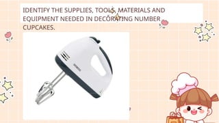 IDENTIFY THE SUPPLIES, TOOLS, MATERIALS AND
EQUIPMENT NEEDED IN DECORATING NUMBER
CUPCAKES.
 