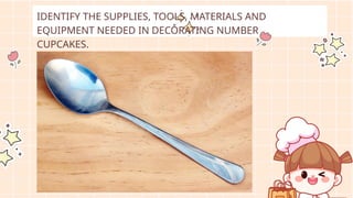 IDENTIFY THE SUPPLIES, TOOLS, MATERIALS AND
EQUIPMENT NEEDED IN DECORATING NUMBER
CUPCAKES.
 