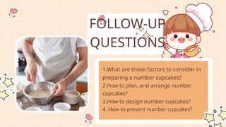 1.What are those factors to consider in
preparing a number cupcakes?
2.How to plan, and arrange number
cupcakes?
3.How to design number cupcakes?
4. How to present number cupcakes?
FOLLOW-UP
QUESTIONS
 