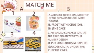 MATCH ME
A. ADD SOME TOPPER (ON ,IN)THE TOP
OF THE CUPCAKES TO LOOK MORE
ELEGANT.
B. FROST WITH ICING (ON,
IN )THE CAKE
C. ARRANGED CUPCAKES (ON, IN)
THE CAKE BOARD WITH YOUR
NUMBER DESIGN
D. PUT SOME ADHESIVE TAPE OR
GLUCOSE(ON, IN, UNDER) THE
CUPCAKE LINER.
1 2
3 4
A B
 