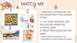 MATCH ME
4. ADD SOME TOPPER ON THE
CUPCAKES TO LOOK MORE ELEGANT.
3. FROST WITH ICING ON THE
CAKE
1. ARRANGED CUPCAKES ON THE
CAKE BOARD WITH YOUR NUMBER
DESIGN
2. . PUT SOME ADHESIVE TAPE
OR GLUCOSE UNDER THE
CUPCAKE LINER.
1 2
3 4
A B
 