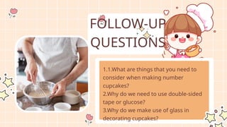 1.1.What are things that you need to
consider when making number
cupcakes?
2.Why do we need to use double-sided
tape or glucose?
3.Why do we make use of glass in
decorating cupcakes?
FOLLOW-UP
QUESTIONS
 