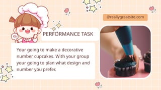 Your going to make a decorative
number cupcakes. With your group
your going to plan what design and
number you prefer.
@reallygreatsite.com
PERFORMANCE TASK
 