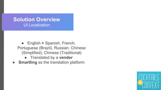 Solution Overview
UI Localization
● English > Spanish, French,
Portuguese (Brazil), Russian, Chinese
(Simplified), Chinese (Traditional)
● Translated by a vendor
● Smartling as the translation platform
 