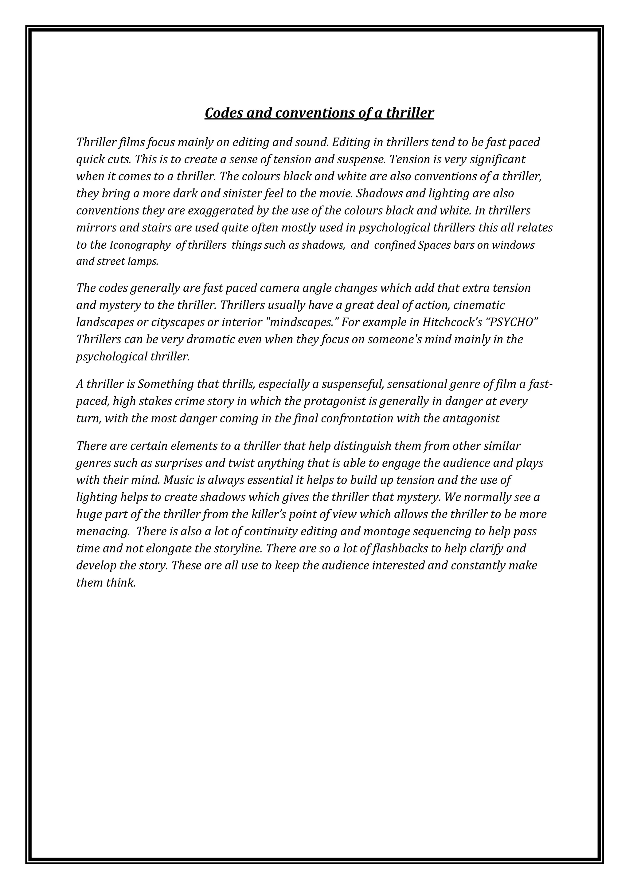                                               Codes and conventions of a thriller<br />Thriller films focus mainly on editing and sound. Editing in thrillers tend to be fast paced quick cuts. This is to create a sense of tension and suspense. Tension is very significant when it comes to a thriller. The colours black and white are also conventions of a thriller, they bring a more dark and sinister feel to the movie. Shadows and lighting are also conventions they are exaggerated by the use of the colours black and white. In thrillers mirrors and stairs are used quite often mostly used in psychological thrillers this all relates to the Iconography  of thrillers  things such as shadows,  and  confined Spaces bars on windows and street lamps. <br />The codes generally are fast paced camera angle changes which add that extra tension and mystery to the thriller. Thrillers usually have a great deal of action, cinematic landscapes or cityscapes or interior \"
mindscapes.\"
 For example in Hitchcock's “PSYCHO” Thrillers can be very dramatic even when they focus on someone's mind mainly in the psychological thriller. <br />A thriller is Something that thrills, especially a suspenseful, sensational genre of film a fast-paced, high stakes crime story in which the protagonist is generally in danger at every turn, with the most danger coming in the final confrontation with the antagonist<br />There are certain elements to a thriller that help distinguish them from other similar genres such as surprises and twist anything that is able to engage the audience and plays with their mind. Music is always essential it helps to build up tension and the use of lighting helps to create shadows which gives the thriller that mystery. We normally see a huge part of the thriller from the killer’s point of view which allows the thriller to be more menacing.  There is also a lot of continuity editing and montage sequencing to help pass time and not elongate the storyline. There are so a lot of flashbacks to help clarify and develop the story. These are all use to keep the audience interested and constantly make them think.<br />