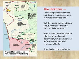 The locations — 
12 in Olympic National Forest 
and three on state Department 
of Natural Resources land. 
3 of the mobile emitter sites are 
about 10 miles northeast of 
Forks in Clallam County. 
6 are in Jefferson County within 
10 miles of the Quinault 
Reservation, while another is in 
Jefferson County 15 miles 
southeast of Forks. 
4 are in Grays Harbor County. 
 
