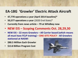 EA-18G ‘Growler’ Electric Attack Aircraft 
• 47,770 operations a year (April 2014 baseline)* 
• 50,577 operations a year (2020 End-State)* 
• Currently from news article – 79 at Whidbey now 
• NEW EIS – Scoping Comments Oct. 28,29,30 
• NEW EIS – 22 more Growlers – All Carrier based (which means 
all must have FCLP training) – ONE-SITE POLICY - All Growlers 
stationed at NASWI 
• $80.5 Million Each Growler 
• $13.8 Billion Program Cost 
 
