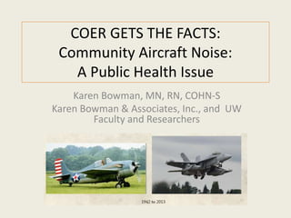 COER GETS THE FACTS: 
Community Aircraft Noise: 
A Public Health Issue 
Karen Bowman, MN, RN, COHN-S 
Karen Bowman & Associates, Inc., and UW 
Faculty and Researchers 
 