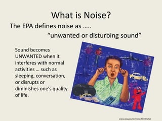 What is Noise? 
The EPA defines noise as ….. 
“unwanted or disturbing sound” 
www.epa.gov/air/noise.html#what 
Sound becomes 
UNWANTED when it 
interferes with normal 
activities … such as 
sleeping, conversation, 
or disrupts or 
diminishes one’s quality 
of life. 
 