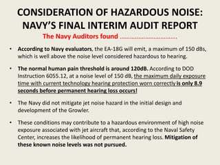 CONSIDERATION OF HAZARDOUS NOISE: 
NAVY’S FINAL INTERIM AUDIT REPORT 
The Navy Auditors found ……………………………. 
• According to Navy evaluators, the EA-18G will emit, a maximum of 150 dBs, 
which is well above the noise level considered hazardous to hearing. 
• The normal human pain threshold is around 120dB. According to DOD 
Instruction 6055.12, at a noise level of 150 dB, the maximum daily exposure 
time with current technology hearing protection worn correctly is only 8.9 
seconds before permanent hearing loss occurs! 
• The Navy did not mitigate jet noise hazard in the initial design and 
development of the Growler. 
• These conditions may contribute to a hazardous environment of high noise 
exposure associated with jet aircraft that, according to the Naval Safety 
Center, increases the likelihood of permanent hearing loss. Mitigation of 
these known noise levels was not pursued. 
 