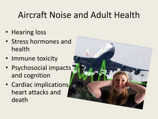 Aircraft Noise and Adult Health 
• Hearing loss 
• Stress hormones and 
health 
• Immune toxicity 
• Psychosocial impacts 
and cognition 
• Cardiac implications, 
heart attacks and 
death 
 