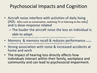 Psychosocial Impacts and Cognition 
• Aircraft noise interfere with activities of daily living 
[ADL- ADLs such as conversation, watching TV or listening to the radio] 
and is dose-response related 
– The louder the aircraft noise the less an individual is 
able to adapt. 
– Stansfeld, S.A., Matheson, M.P. (2003). Noise pollution: non-auditory effects on health. British Medical Bulletin, Vol. 68:243-257 
• Memory & memory recall & reduces performance Stansfeld, 
S.A., Matheson, M.P. (2003). Noise pollution: non-auditory effects on health. British Medical Bulletin, Vol. 68:243-257. 
• Strong association with noise & increased accidents at 
home and work 
• The impact of hearing loss directly affects how 
individuals interact within their family, workplace and 
community and can lead to psychosocial impairment. 
 