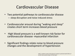 Cardiovascular Disease 
• Two potential pathways to cardiovascular disease 
– sleep disruption and noise induced stress 
• Cardiovascular arousal during “waking and sleep” 
creates short term increases blood pressure 
• High blood pressure is a well-known risk factor for 
cardiovascular disease -myocardial infarction 
• Significant findings relate noise to blood pressure 
changes and the development of hypertension 
Swift, H. (2010) A review of the literature related to potential health effects of 
aircraft noise: partner project 19 final report 
 