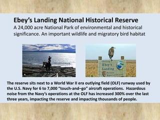 Ebey’s Landing National Historical Reserve 
A 24,000 acre National Park of environmental and historical 
significance. An important wildlife and migratory bird habitat 
The reserve sits next to a World War II era outlying field (OLF) runway used by 
the U.S. Navy for 6 to 7,000 “touch-and–go” aircraft operations. Hazardous 
noise from the Navy’s operations at the OLF has increased 300% over the last 
three years, impacting the reserve and impacting thousands of people. 
 