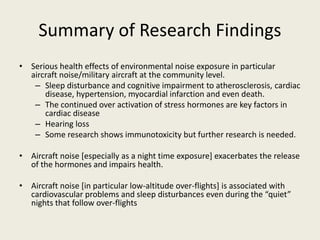 Summary of Research Findings 
• Serious health effects of environmental noise exposure in particular 
aircraft noise/military aircraft at the community level. 
– Sleep disturbance and cognitive impairment to atherosclerosis, cardiac 
disease, hypertension, myocardial infarction and even death. 
– The continued over activation of stress hormones are key factors in 
cardiac disease 
– Hearing loss 
– Some research shows immunotoxicity but further research is needed. 
• Aircraft noise [especially as a night time exposure] exacerbates the release 
of the hormones and impairs health. 
• Aircraft noise [in particular low-altitude over-flights] is associated with 
cardiovascular problems and sleep disturbances even during the “quiet” 
nights that follow over-flights 
 