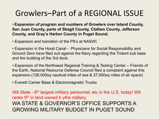 Growlers–Part of a REGIONAL ISSUE 
• Expansion of program and numbers of Growlers over Island County, 
San Juan County, parts of Skagit County, Clallam County, Jefferson 
County, and Gray’s Harbor County in Puget Sound. 
• Expansion and transition of the P8’s at NASWI. 
• Expansion in the Hood Canal - Physicians for Social Responsibility and 
Ground Zero have filed suit against the Navy regarding the Trident sub base 
and the building of the 3rd dock. 
• Expansion of the Northwest Regional Training & Testing Center – Friends of 
the Earth, National Resource Defense Council filed a complaint against this 
expansion.(126,000sq nautical miles of sea & 37,000sq miles of air space) 
• Everett Carrier Base & Electromagnetic Trucks 
WA State - 6th largest military personnel, etc in the U.S. today! WA 
ranks 9th in land owned b ythe military. 
WA STATE & GOVERNOR’S OFFICE SUPPORTS A 
GROWING MILITARY BUDGET IN PUGET SOUND 
 