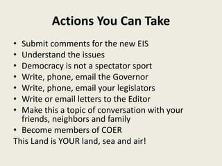Actions You Can Take 
• Submit comments for the new EIS 
• Understand the issues 
• Democracy is not a spectator sport 
• Write, phone, email the Governor 
• Write, phone, email your legislators 
• Write or email letters to the Editor 
• Make this a topic of conversation with your 
friends, neighbors and family 
• Become members of COER 
This Land is YOUR land, sea and air! 
 