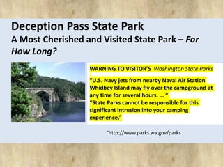 Deception Pass State Park 
A Most Cherished and Visited State Park – For 
How Long? 
WARNING TO VISITOR’S Washington State Parks 
“U.S. Navy jets from nearby Naval Air Station 
Whidbey Island may fly over the campground at 
any time for several hours. … “ 
“State Parks cannot be responsible for this 
significant intrusion into your camping 
experience.” 
“http://www.parks.wa.gov/parks 
 