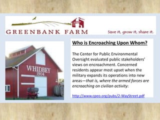 Who is Encroaching Upon Whom? 
The Center for Public Environmental 
Oversight evaluated public stakeholders’ 
views on encroachment. Concerned 
residents appear most upset when the 
military expands its operations into new 
areas—that is, where the armed forces are 
encroaching on civilian activity: 
http://www.cpeo.org/pubs/2-WayStreet.pdf 
 