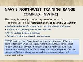 NAVY’S NORTHWEST TRAINING RANGE 
COMPLEX (NWTRC) 
The Navy is already conducting exercises -- but is 
seeking permits for increased intensity & tempo of training. 
• Anti-‐submarine warfare exercises-‐ tracking aircraft and sonar 
• Surface to air gunnery and missile exercises 
• Air-‐to-‐surface bombing exercises 
• Extensive testing for several new weapons 
NWTRC stretches from Puget Sound, west to the outer coast of WA, and 
south to Northern CA. Encompassing more than 126,000 square nautical 
miles of ocean & 34,000 square miles of airspace. Home to abundant & 
threatened species of marine life, including 6 endangered species of whales, 
threatened Steller sea lions, salmon and steelhead, and endangered 
leatherback turtles. 
 