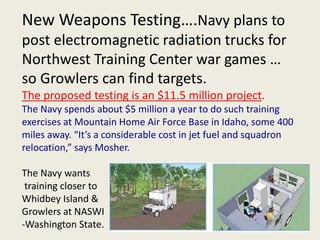 New Weapons Testing….Navy plans to 
post electromagnetic radiation trucks for 
Northwest Training Center war games … 
so Growlers can find targets. 
The proposed testing is an $11.5 million project. 
The Navy spends about $5 million a year to do such training 
exercises at Mountain Home Air Force Base in Idaho, some 400 
miles away. “It’s a considerable cost in jet fuel and squadron 
relocation,” says Mosher. 
The Navy wants 
training closer to 
Whidbey Island & 
Growlers at NASWI 
-Washington State. 
 