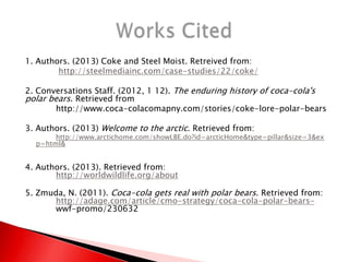 1. Authors. (2013) Coke and Steel Moist. Retreived from:
http://steelmediainc.com/case-studies/22/coke/
2. Conversations Staff. (2012, 1 12). The enduring history of coca-cola's
polar bears. Retrieved from
http://www.coca-colacomapny.com/stories/coke-lore-polar-bears
3. Authors. (2013) Welcome to the arctic. Retrieved from:
http://www.arctichome.com/showLBE.do?id=arcticHome&type=pillar&size=3&ex
p=html&
4. Authors. (2013). Retrieved from:
http://worldwildlife.org/about
5. Zmuda, N. (2011). Coca-cola gets real with polar bears. Retrieved from:
http://adage.com/article/cmo-strategy/coca-cola-polar-bears-
wwf-promo/230632
 