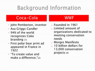 Coca-Cola WWF
◦ John Pemberton, inventor
◦ Asa Griggs Candler
◦ 94% of the world
recognizes Coke
branding (1)
◦ First polar bear print ad
appeared in France in
1922
◦ “To create value and
make a difference.”(2)
o Founded in 1961
o Limited amount of
organizations dedicated to
meeting conservation
needs
o Morges Manifesto
o 10 billion dollars for
13,000 conservation
projects (4)
 