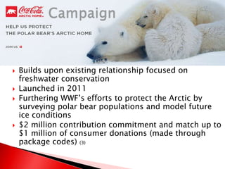  Builds upon existing relationship focused on
freshwater conservation
 Launched in 2011
 Furthering WWF’s efforts to protect the Arctic by
surveying polar bear populations and model future
ice conditions
 $2 million contribution commitment and match up to
$1 million of consumer donations (made through
package codes) (3)
 