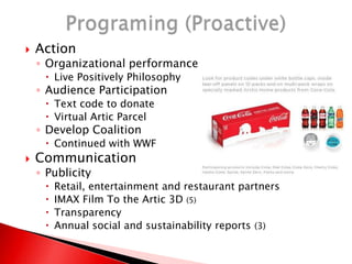  Action
◦ Organizational performance
 Live Positively Philosophy
◦ Audience Participation
 Text code to donate
 Virtual Artic Parcel
◦ Develop Coalition
 Continued with WWF
 Communication
◦ Publicity
 Retail, entertainment and restaurant partners
 IMAX Film To the Artic 3D (5)
 Transparency
 Annual social and sustainability reports (3)
 