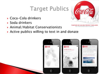  Coca-Cola drinkers
 Soda drinkers
 Animal/Habitat Conservationists
 Active publics willing to text in and donate
 