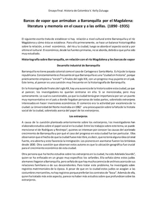 Ensayo final. Historia de Colombia V. Kelly Zuluaga
Barcos de vapor que arrimaban a Barranquilla por el Magdalena:
literatura y memoria en el cauce y a las orillas. (1890 -1935)
El siguiente escrito trata de establecer si hay relación a nivel cultural entre Barranquilla y el río
Magdalena y cómo ésta se establece. Para ello primeramente, se hace un balance historiográfico
sobre la relación, a nivel económico, del río y la ciudad, luego se aborda el aspecto social y por
últimoel cultural. El económico,desde lasfuentesprimarias,nose aborda,debidoa que yaha sido
muy estudiado.
Historiografía sobre Barranquilla, en relación con el río Magdalena y los barcos de vapor
Desarrollo industrial de Barranquilla
Barranquillanotiene pasadocolonial comoel casode Cartagenao SantaMarta. Es hijade la época
republicana. Constantementeesfrecuenteoírque Barranquillaesuna“ciudadsinhistoria”,porque
prácticamente empieza a “existir”2
a finales del siglo XIX, con un progreso muy pujante en el país.
Este tema, al parecer es una cuestión muy frecuente en la historiografía de Barranquilla.
En la historiografíade finalesdel sigloXX,hayunaausenciade la historiasobre estaciudad,ya que
al parecer, los investigadores no querían centrarse en ella. Si se mencionaba, pero muy
someramente.Lo cual es cuestionable, ya que la ciudad tenía gran importancia por ser un puerto
muy representativo en el país a donde llegaban personas de todas partes, sobretodo extranjeros
interesados en hacer inversiones económicas. El comercio era la actividad por excelencia de la
ciudad.La Universidaddel Norte mostraba en19821
una preocupaciónsobre la faltade la historia
social de la ciudad, sobretodo acerca del papel de los extranjeros.
Los extranjeros
A causa de la cuestión planteada anteriormente sobre los extranjeros, los investigadores han
elaboradoestudiossobre el papel social enlaciudad.Entre los trabajossobre este tema,se puede
mencionar el de Rodríguez y Restrepo3
,quienes se interesan por conocer las causas del acelerado
crecimiento de Barranquilla y por qué el caso del progreso en esta ciudad fue tan particular. Ellos
observaronque el hechode quelaciudadfuesemáslibre,esdecir,quenoteníaalgunaideacolonial
fuerte, era abierta y esto favorecía la inmigración.Los pionerosen asentarse fueron los británicos
desde 1830. Otra cuestión que observan estos autores es que la ubicación geográfica fue crucial
para el crecimiento económico de esta ciudad.
Otra persona que ha hecho estudios sobre los extranjerosen la ciudad, ha sido Adelaida Sourdís4
,
quien se ha enfocado en un grupo muy específico: los sefardíes. Ella señala cómo estos judíos
alemanesllegaronaBarranquilla,peroseñalade que haymuchacarencia de archivosacercade sus
relaciones familiares o de sus descendientes. Para tratar este problema, ha investigado sobre
registros matrimoniales de la época. A pesar de que en la ciudad estos judíos se acogían a las
costumbresmercantiles,nohayregistros porquepreferíanloscontratosde “boca”.Ademásde ella,
quienhatratado más este aspecto, parece nohaber más estudiossobre que profundicensobre los
extranjeros.
 