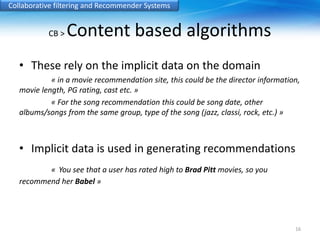 Collaborative filtering and Recommender Systems 
CB > Content based algorithms 
• These rely on the implicit data on the domain 
« in a movie recommendation site, this could be the director information, 
movie length, PG rating, cast etc. » 
« For the song recommendation this could be song date, other 
albums/songs from the same group, type of the song (jazz, classi, rock, etc.) » 
• Implicit data is used in generating recommendations 
« You see that a user has rated high to Brad Pitt movies, so you 
recommend her Babel » 
16 
 