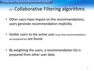 Collaborative filtering and Recommender Systems 
CF > Collaborative Filtering algorithms 
• Other users have impact on the recommendations, 
users generate recommendation implicitly. 
• Similar users to the active user (user that recommendations 
are prepared for) are found. 
• By weighting the users, a recommendation list is 
prepared from other user data. 
28 
 
