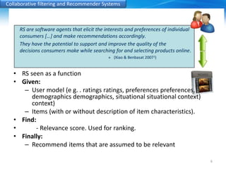 Collaborative filtering and Recommender Systems 
• RS seen as a function 
• Given: 
– User model (e g. . ratings ratings, preferences preferences, 
demographics demographics, situational situational context) 
context) 
– Items (with or without description of item characteristics). 
• Find: 
• - Relevance score. Used for ranking. 
• Finally: 
– Recommend items that are assumed to be relevant 
6 
 