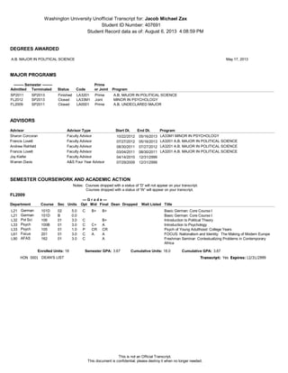 Washington University Unofficial Transcript for:
Student ID Number:
Student Record data as of: August 6, 2013 4:08:59 PM
407691
Jacob Michael Zax
SEMESTER COURSEWORK AND ACADEMIC ACTION
Notes: Courses dropped with a status of 'D' will not appear on your transcript.
Courses dropped with a status of 'W' will appear on your transcript.
FL2009
Department
--- G r a d e ---
Course Sec Units Dean Dropped Wait ListedOpt Mid Final Title
L21 German 101D 02 C B+ B+5.0 Basic German: Core Course I
L21 German 101D B 0.0 Basic German: Core Course I
L32 Pol Sci 106 01 C B+3.0 Introduction to Political Theory
L33 Psych 100B 01 C C+ A3.0 Introduction to Psychology
L33 Psych 105 01 P CR CR1.0 Psych of Young Adulthood: College Years
L61 Focus 201 01 C A A3.0 FOCUS: Nationalism and Identity: The Making of Modern Europe
L90 AFAS 162 01 C A3.0 Freshman Seminar: Contextualizing Problems in Contemporary
Africa
3.673.67 18.0Enrolled Units: Semester GPA: Cumulative Units: Cumulative GPA:18
HON 12/31/2999Expires:Transcript: Yes0001 DEAN'S LIST
ADVISORS
Start Dt. End Dt.Advisor TypeAdvisor Program
Sharon Corcoran LA33M1 MINOR IN PSYCHOLOGYFaculty Advisor 05/16/201310/22/2012
Francis Lovett LA3201 A.B. MAJOR IN POLITICAL SCIENCEFaculty Advisor 05/16/201307/27/2012
Andrew Rehfeld LA3201 A.B. MAJOR IN POLITICAL SCIENCEFaculty Advisor 07/27/201208/30/2011
Francis Lovett LA3201 A.B. MAJOR IN POLITICAL SCIENCEFaculty Advisor 08/30/201103/04/2011
Joy Kiefer Faculty Advisor 12/31/299904/14/2010
Warren Davis A&S Four Year Advisor 12/31/299907/29/2009
MAJOR PROGRAMS
-------- Semester -------- Prime
Admitted Terminated Status Code or Joint Program
PrimeLA3201FinishedSP2011 SP2013 A.B. MAJOR IN POLITICAL SCIENCE
JointLA33M1ClosedFL2012 SP2013 MINOR IN PSYCHOLOGY
PrimeLA0001ClosedFL2009 SP2011 A.B. UNDECLARED MAJOR
DEGREES AWARDED
A.B. MAJOR IN POLITICAL SCIENCE May 17, 2013
This is not an Official Transcript.
This document is confidential; please destroy it when no longer needed.
 