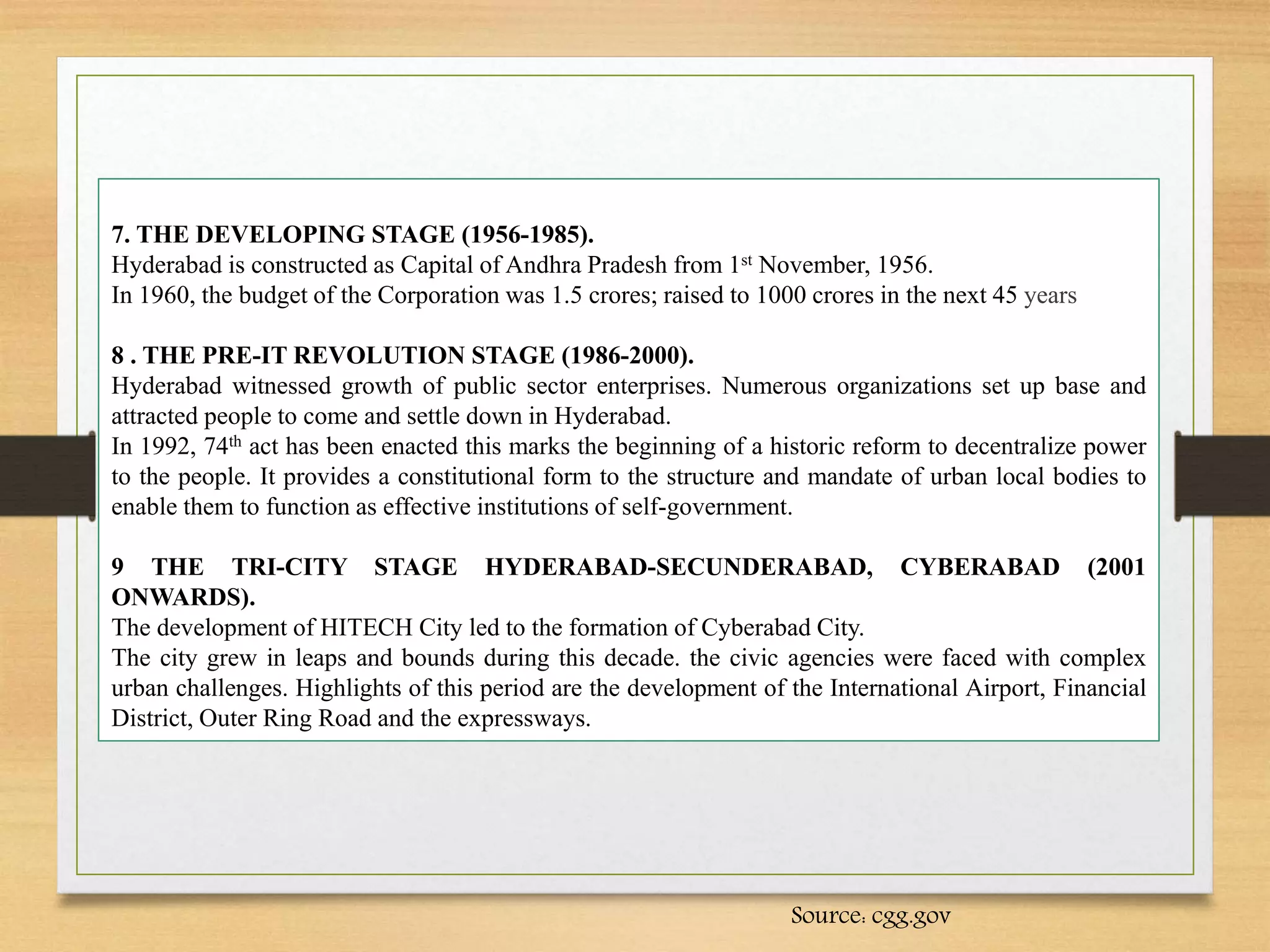 7. THE DEVELOPING STAGE (1956-1985).
Hyderabad is constructed as Capital of Andhra Pradesh from 1st November, 1956.
In 1960, the budget of the Corporation was 1.5 crores; raised to 1000 crores in the next 45 years
8 . THE PRE-IT REVOLUTION STAGE (1986-2000).
Hyderabad witnessed growth of public sector enterprises. Numerous organizations set up base and
attracted people to come and settle down in Hyderabad.
In 1992, 74th act has been enacted this marks the beginning of a historic reform to decentralize power
to the people. It provides a constitutional form to the structure and mandate of urban local bodies to
enable them to function as effective institutions of self-government.
9 THE TRI-CITY STAGE HYDERABAD-SECUNDERABAD, CYBERABAD (2001
ONWARDS).
The development of HITECH City led to the formation of Cyberabad City.
The city grew in leaps and bounds during this decade. the civic agencies were faced with complex
urban challenges. Highlights of this period are the development of the International Airport, Financial
District, Outer Ring Road and the expressways.
Source: cgg.gov
 