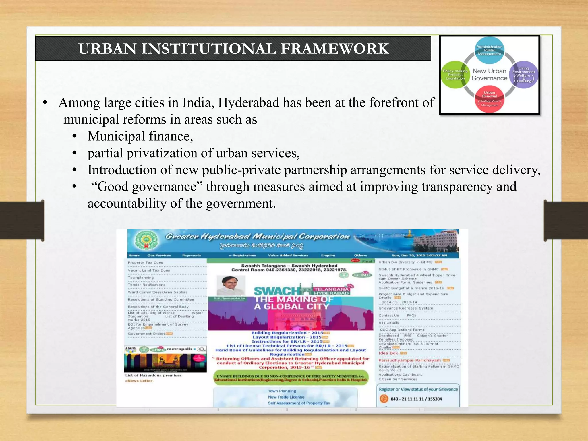 URBAN INSTITUTIONAL FRAMEWORK
• Among large cities in India, Hyderabad has been at the forefront of
municipal reforms in areas such as
• Municipal finance,
• partial privatization of urban services,
• Introduction of new public-private partnership arrangements for service delivery,
• “Good governance” through measures aimed at improving transparency and
accountability of the government.
 