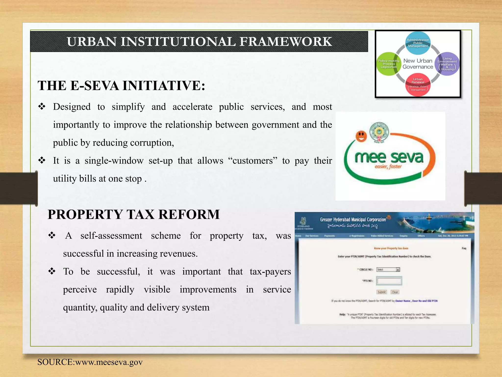 URBAN INSTITUTIONAL FRAMEWORK
THE E-SEVA INITIATIVE:
 Designed to simplify and accelerate public services, and most
importantly to improve the relationship between government and the
public by reducing corruption,
 It is a single-window set-up that allows “customers” to pay their
utility bills at one stop .
PROPERTY TAX REFORM
 A self-assessment scheme for property tax, was
successful in increasing revenues.
 To be successful, it was important that tax-payers
perceive rapidly visible improvements in service
quantity, quality and delivery system
SOURCE:www.meeseva.gov
 