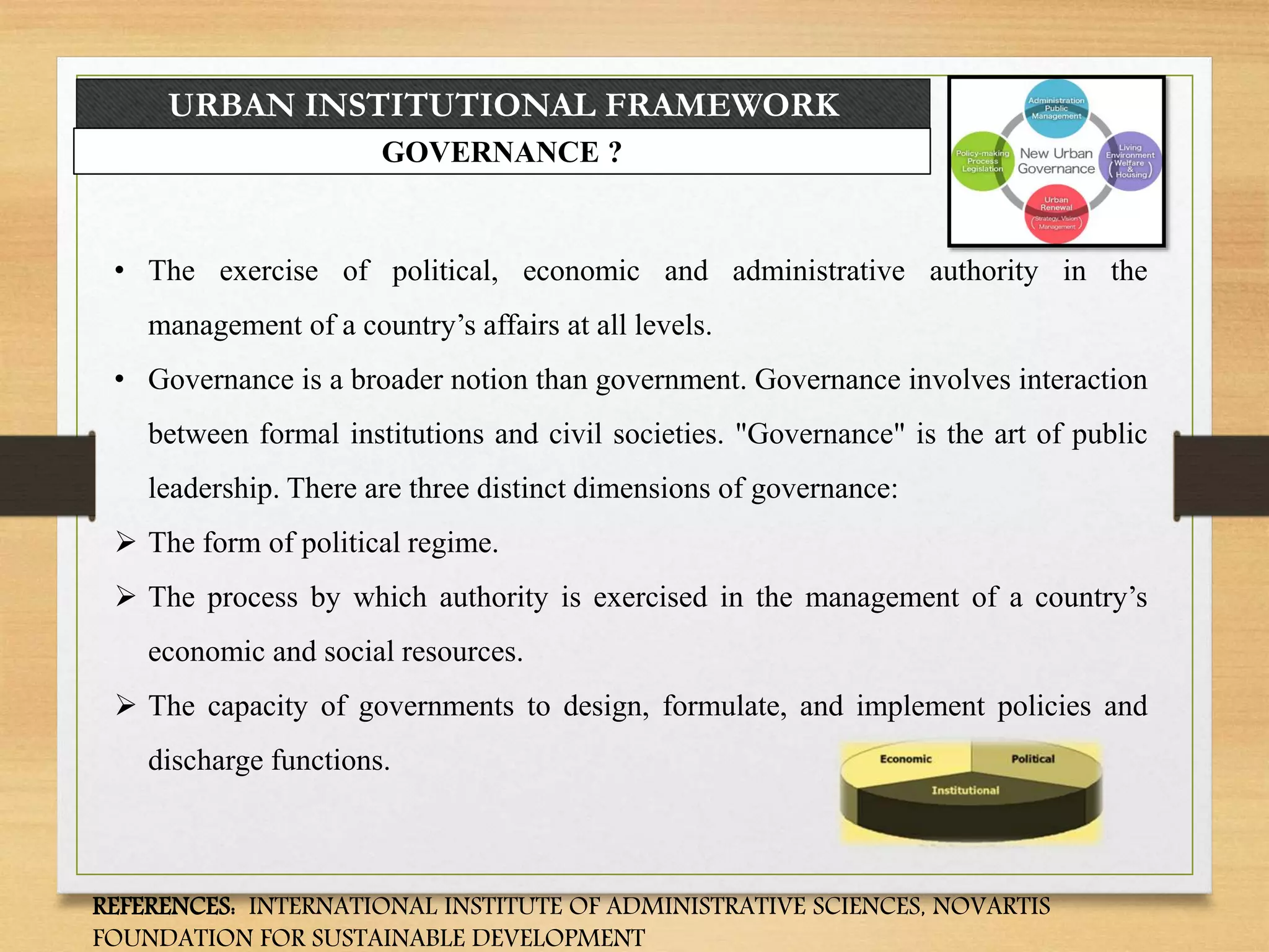 URBAN INSTITUTIONAL FRAMEWORK
GOVERNANCE ?
• The exercise of political, economic and administrative authority in the
management of a country’s affairs at all levels.
• Governance is a broader notion than government. Governance involves interaction
between formal institutions and civil societies. "Governance" is the art of public
leadership. There are three distinct dimensions of governance:
 The form of political regime.
 The process by which authority is exercised in the management of a country’s
economic and social resources.
 The capacity of governments to design, formulate, and implement policies and
discharge functions.
REFERENCES: INTERNATIONAL INSTITUTE OF ADMINISTRATIVE SCIENCES, NOVARTIS
FOUNDATION FOR SUSTAINABLE DEVELOPMENT
 