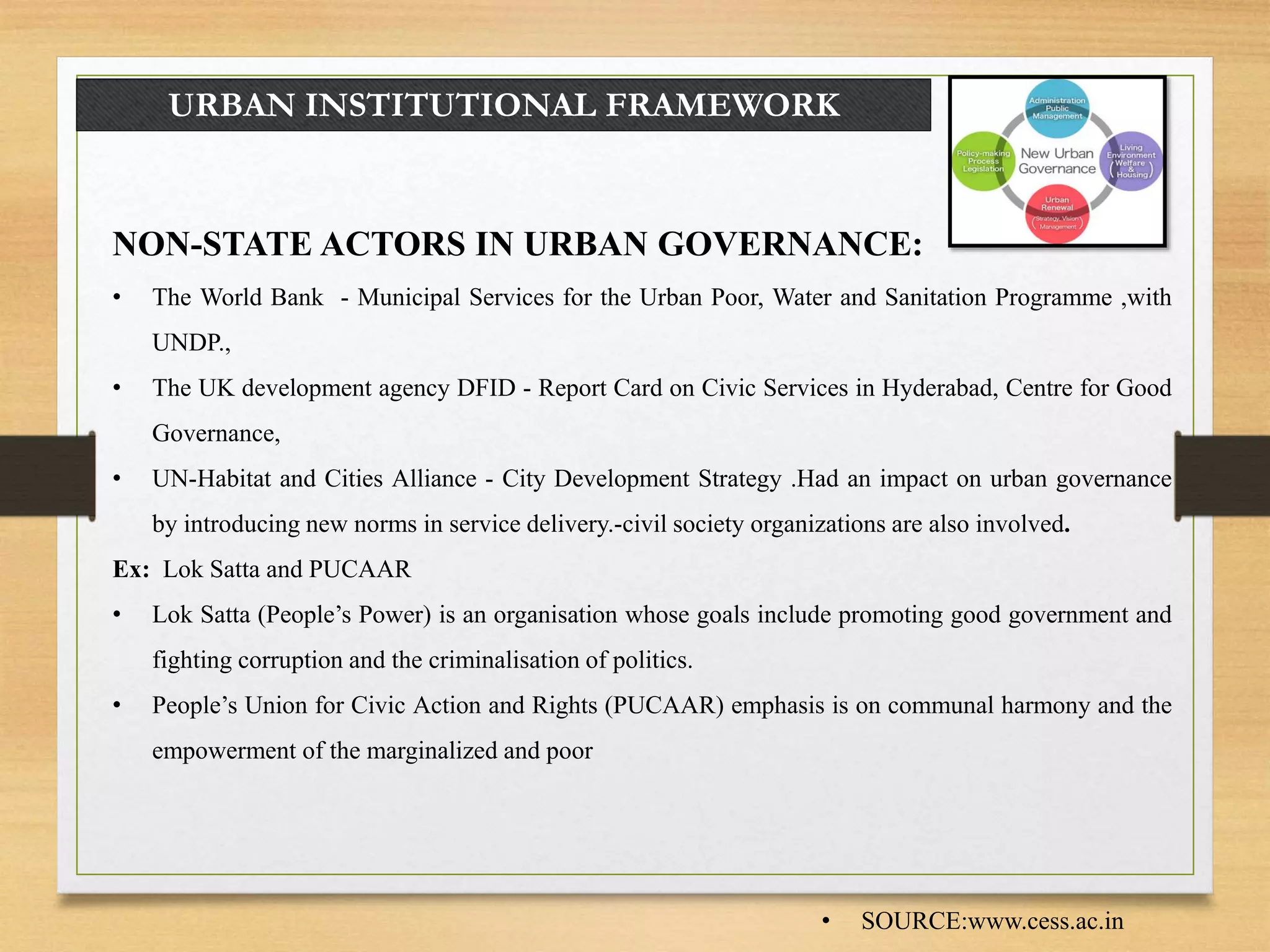 URBAN INSTITUTIONAL FRAMEWORK
NON-STATE ACTORS IN URBAN GOVERNANCE:
• The World Bank - Municipal Services for the Urban Poor, Water and Sanitation Programme ,with
UNDP.,
• The UK development agency DFID - Report Card on Civic Services in Hyderabad, Centre for Good
Governance,
• UN-Habitat and Cities Alliance - City Development Strategy .Had an impact on urban governance
by introducing new norms in service delivery.-civil society organizations are also involved.
Ex: Lok Satta and PUCAAR
• Lok Satta (People’s Power) is an organisation whose goals include promoting good government and
fighting corruption and the criminalisation of politics.
• People’s Union for Civic Action and Rights (PUCAAR) emphasis is on communal harmony and the
empowerment of the marginalized and poor
• SOURCE:www.cess.ac.in
 