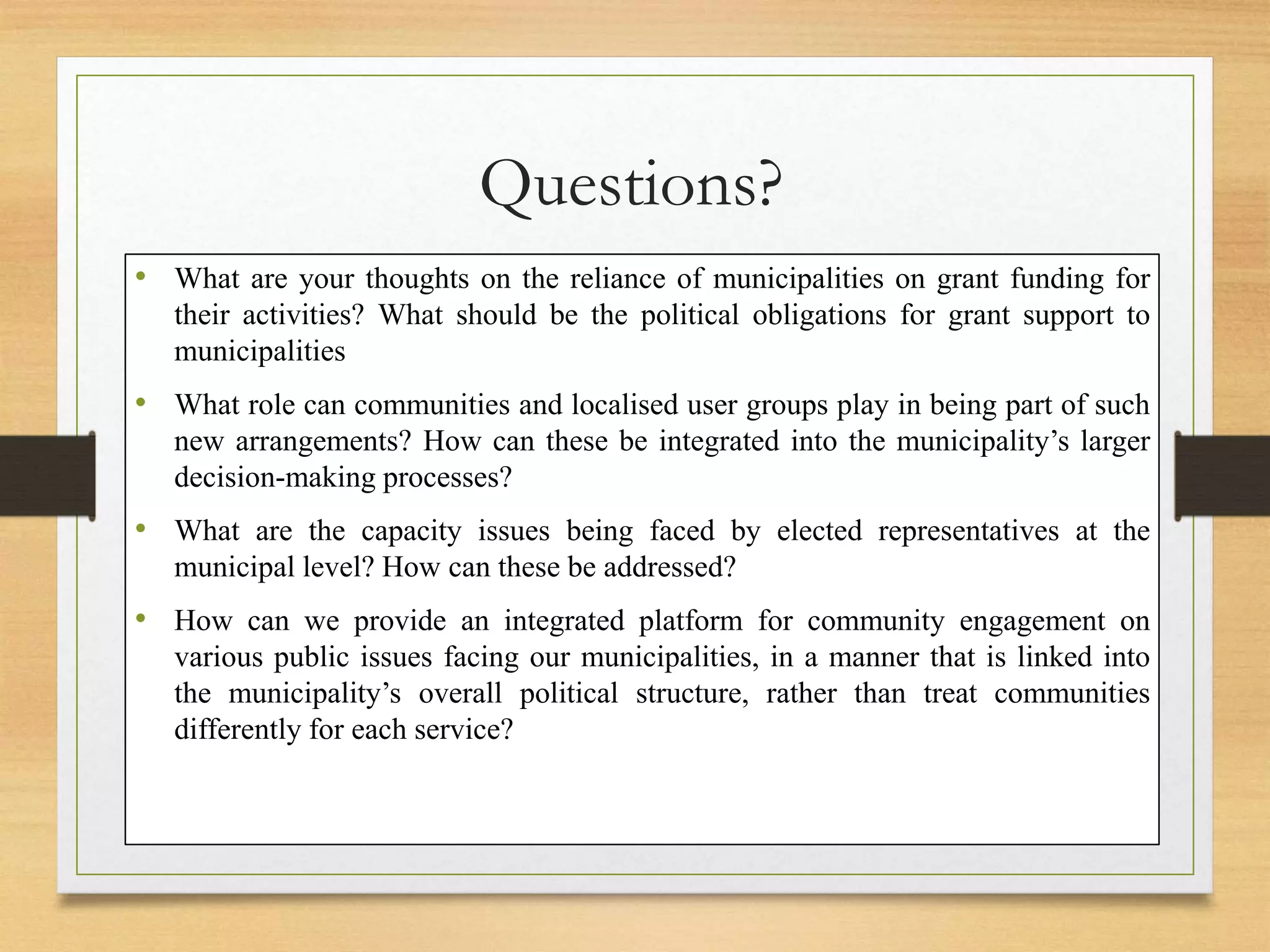 Questions?
• What are your thoughts on the reliance of municipalities on grant funding for
their activities? What should be the political obligations for grant support to
municipalities
• What role can communities and localised user groups play in being part of such
new arrangements? How can these be integrated into the municipality’s larger
decision-making processes?
• What are the capacity issues being faced by elected representatives at the
municipal level? How can these be addressed?
• How can we provide an integrated platform for community engagement on
various public issues facing our municipalities, in a manner that is linked into
the municipality’s overall political structure, rather than treat communities
differently for each service?
 