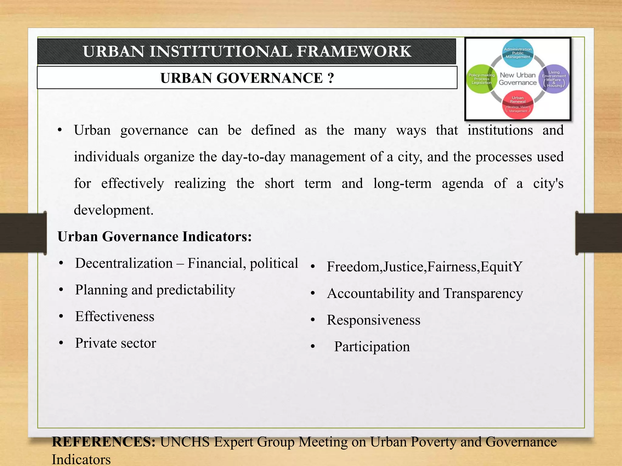URBAN INSTITUTIONAL FRAMEWORK
URBAN GOVERNANCE ?
• Urban governance can be defined as the many ways that institutions and
individuals organize the day-to-day management of a city, and the processes used
for effectively realizing the short term and long-term agenda of a city's
development.
Urban Governance Indicators:
• Decentralization – Financial, political
• Planning and predictability
• Effectiveness
• Private sector
REFERENCES: UNCHS Expert Group Meeting on Urban Poverty and Governance
Indicators
• Freedom,Justice,Fairness,EquitY
• Accountability and Transparency
• Responsiveness
• Participation
 