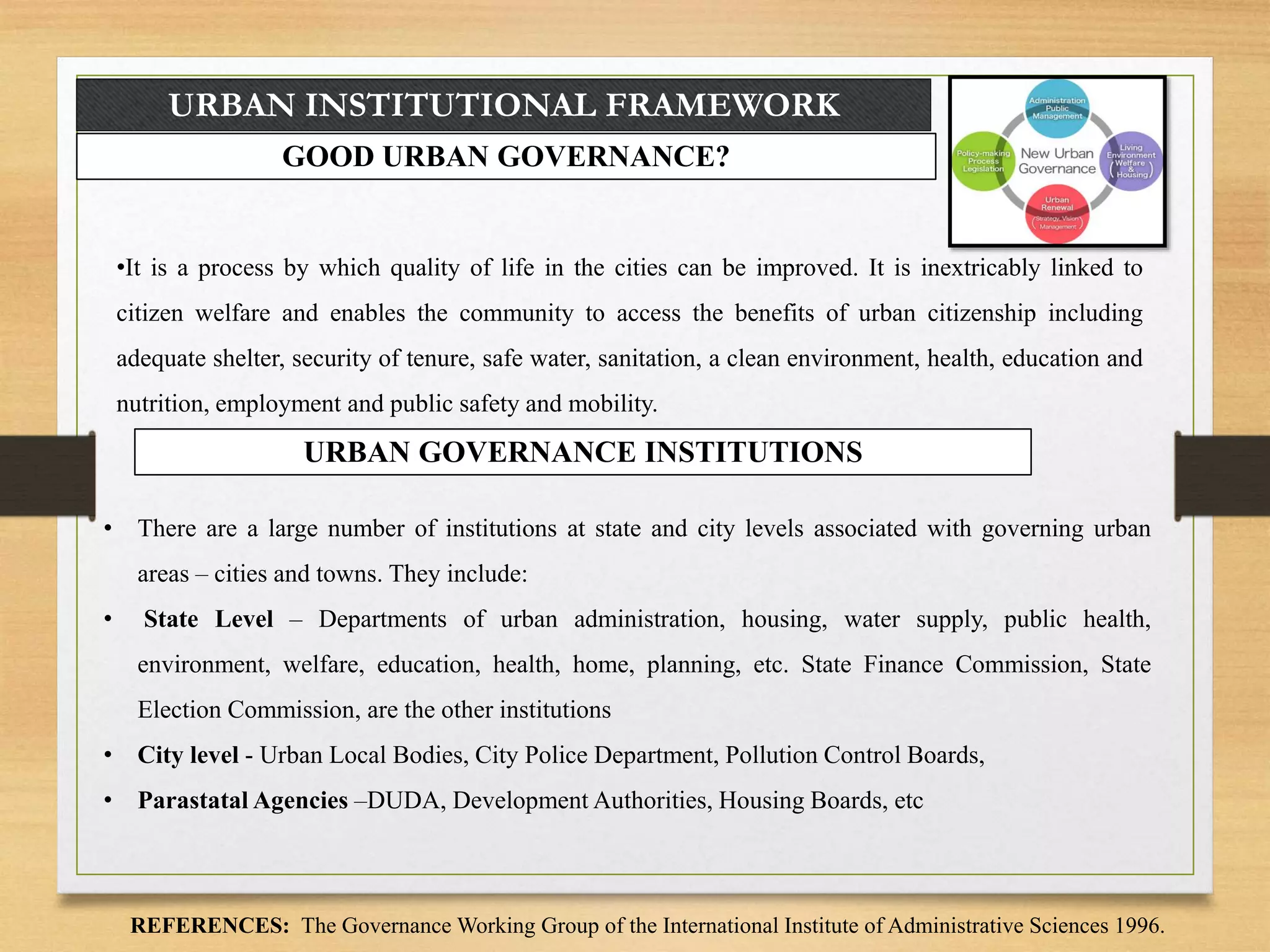 URBAN INSTITUTIONAL FRAMEWORK
GOOD URBAN GOVERNANCE?
•It is a process by which quality of life in the cities can be improved. It is inextricably linked to
citizen welfare and enables the community to access the benefits of urban citizenship including
adequate shelter, security of tenure, safe water, sanitation, a clean environment, health, education and
nutrition, employment and public safety and mobility.
REFERENCES: The Governance Working Group of the International Institute of Administrative Sciences 1996.
URBAN GOVERNANCE INSTITUTIONS
• There are a large number of institutions at state and city levels associated with governing urban
areas – cities and towns. They include:
• State Level – Departments of urban administration, housing, water supply, public health,
environment, welfare, education, health, home, planning, etc. State Finance Commission, State
Election Commission, are the other institutions
• City level - Urban Local Bodies, City Police Department, Pollution Control Boards,
• Parastatal Agencies –DUDA, Development Authorities, Housing Boards, etc
 