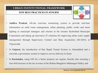 URBAN INSTITUTIONAL FRAMEWORK
FEW BEST PRACTICES IN JNNURM
• Andhra Pradesh, off-site real-time monitoring system to provide real-time
information on solid waste management, urban planning, public works and street
lighting to municipal managers and citizens in the Greater Hyderabad Municipal
Corporation and taking up innovative IT solutions for improving urban water supply
management through Supervisory Control and Data Acquisition (SCADA) in
Vijayawada
• In Gujarat, the introduction of Bus Rapid Transit System in Ahmedabad and a
citywide e-governance system to improve service delivery in Surat
• In Karnataka, using GIS for a better property tax regime, thereby also ensuring a
four-fold increase in the tax revenue of the Brihan Bangalore Mahanagar Palika, and
Source :www.jnnurm.nic.in
 